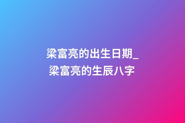 梁富亮的出生日期_ 梁富亮的生辰八字